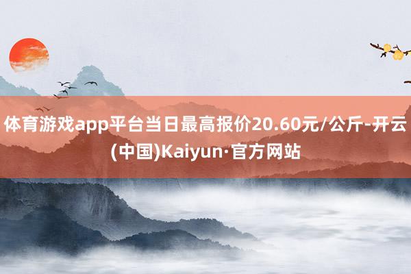 体育游戏app平台当日最高报价20.60元/公斤-开云(中国)Kaiyun·官方网站