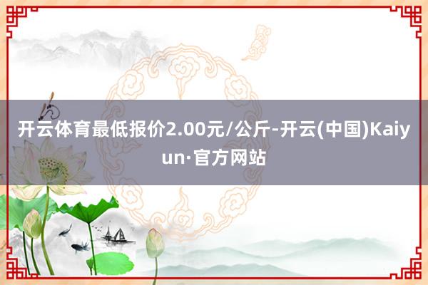 开云体育最低报价2.00元/公斤-开云(中国)Kaiyun·官方网站