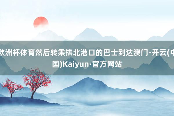 欧洲杯体育然后转乘拱北港口的巴士到达澳门-开云(中国)Kaiyun·官方网站