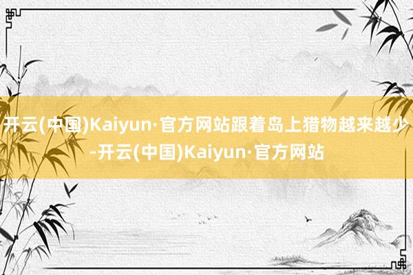 开云(中国)Kaiyun·官方网站跟着岛上猎物越来越少-开云(中国)Kaiyun·官方网站