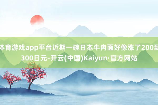 体育游戏app平台近期一碗日本牛肉面好像涨了200到300日元-开云(中国)Kaiyun·官方网站