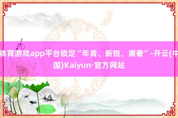 体育游戏app平台锁定“年青、新锐、潮奢”-开云(中国)Kaiyun·官方网站