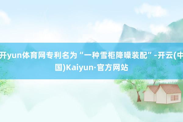 开yun体育网专利名为“一种雪柜降噪装配”-开云(中国)Kaiyun·官方网站