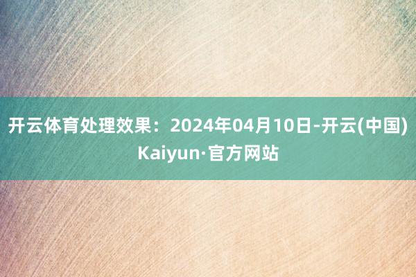 开云体育处理效果：2024年04月10日-开云(中国)Kaiyun·官方网站