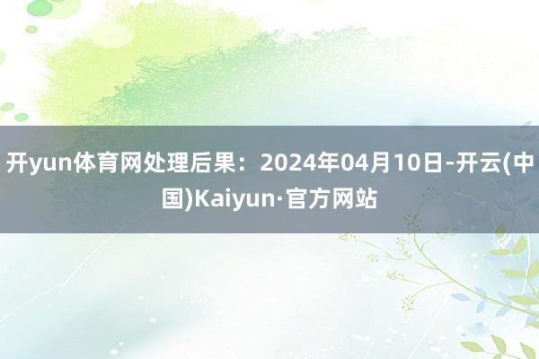 开yun体育网处理后果：2024年04月10日-开云(中国)Kaiyun·官方网站