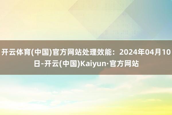 开云体育(中国)官方网站处理效能：2024年04月10日-开云(中国)Kaiyun·官方网站