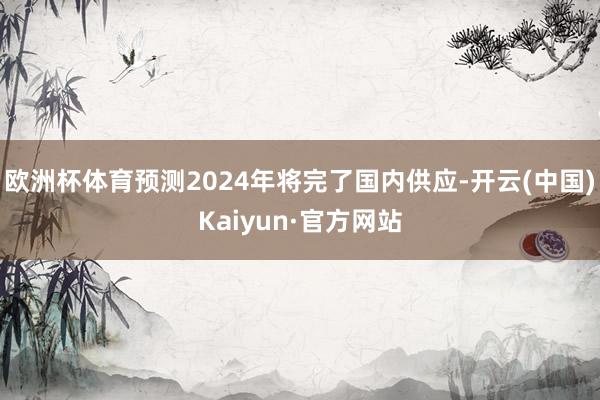 欧洲杯体育预测2024年将完了国内供应-开云(中国)Kaiyun·官方网站