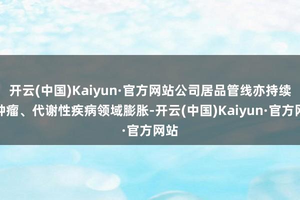 开云(中国)Kaiyun·官方网站公司居品管线亦持续向肿瘤、代谢性疾病领域膨胀-开云(中国)Kaiyun·官方网站