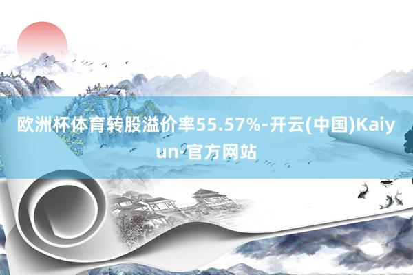 欧洲杯体育转股溢价率55.57%-开云(中国)Kaiyun·官方网站