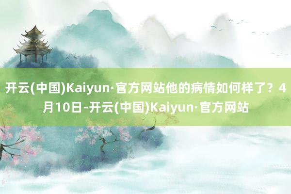 开云(中国)Kaiyun·官方网站他的病情如何样了？4月10日-开云(中国)Kaiyun·官方网站