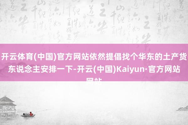 开云体育(中国)官方网站依然提倡找个华东的土产货东说念主安排一下-开云(中国)Kaiyun·官方网站