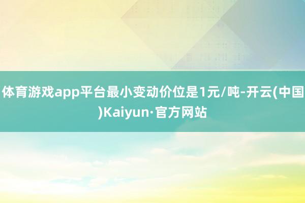 体育游戏app平台最小变动价位是1元/吨-开云(中国)Kaiyun·官方网站