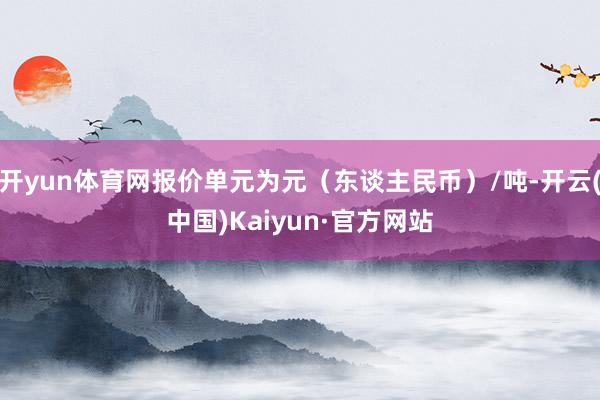 开yun体育网报价单元为元（东谈主民币）/吨-开云(中国)Kaiyun·官方网站