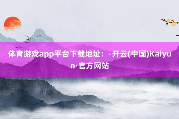 体育游戏app平台下载地址：-开云(中国)Kaiyun·官方网站