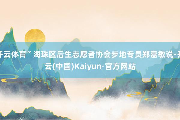 开云体育”海珠区后生志愿者协会步地专员郑嘉敏说-开云(中国)Kaiyun·官方网站