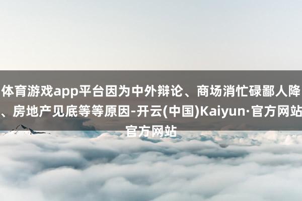 体育游戏app平台因为中外辩论、商场消忙碌鄙人降、房地产见底等等原因-开云(中国)Kaiyun·官方网站