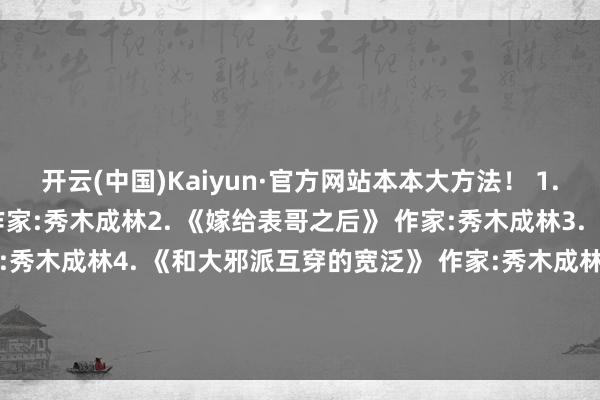 开云(中国)Kaiyun·官方网站本本大方法！ 1. 《太子妃的首肯路》 作家:秀木成林2. 《嫁给表哥之后》 作家:秀木成林3. 《皇子妃悉力史》 作家:秀木成林4. 《和大邪派互穿的宽泛》 作家:秀木成林5. 《皇后的锦绣之路》 作家:秀木成林6. 《高门庶女》 作家:秀木成林-开云(中国)Kaiyun·官方网站