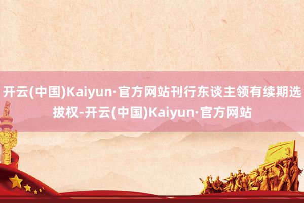 开云(中国)Kaiyun·官方网站刊行东谈主领有续期选拔权-开云(中国)Kaiyun·官方网站