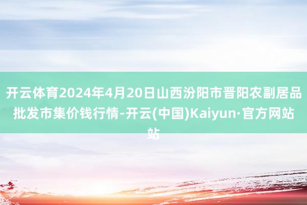 开云体育2024年4月20日山西汾阳市晋阳农副居品批发市集价钱行情-开云(中国)Kaiyun·官方网站