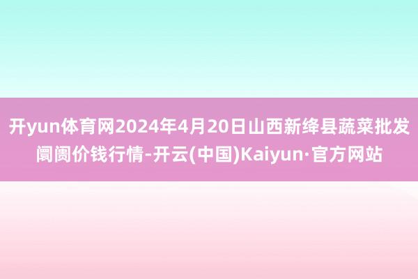 开yun体育网2024年4月20日山西新绛县蔬菜批发阛阓价钱行情-开云(中国)Kaiyun·官方网站