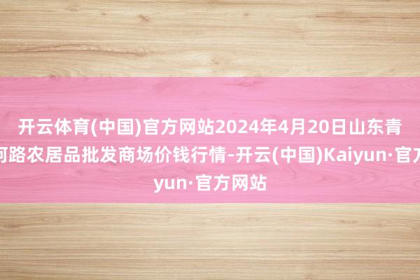 开云体育(中国)官方网站2024年4月20日山东青岛黄河路农居品批发商场价钱行情-开云(中国)Kaiyun·官方网站