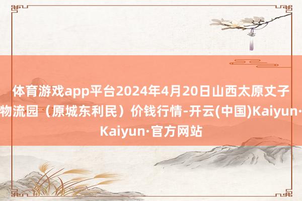 体育游戏app平台2024年4月20日山西太原丈子头农居品物流园（原城东利民）价钱行情-开云(中国)Kaiyun·官方网站