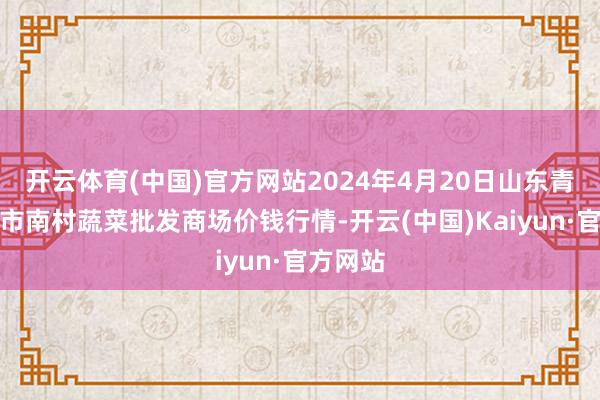 开云体育(中国)官方网站2024年4月20日山东青岛平度市南村蔬菜批发商场价钱行情-开云(中国)Kaiyun·官方网站