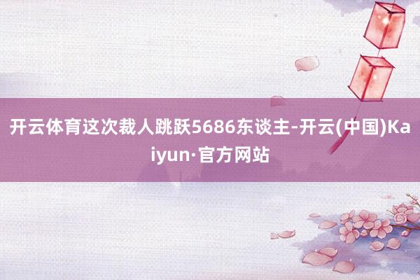 开云体育这次裁人跳跃5686东谈主-开云(中国)Kaiyun·官方网站