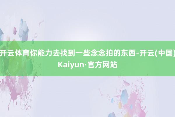 开云体育你能力去找到一些念念拍的东西-开云(中国)Kaiyun·官方网站