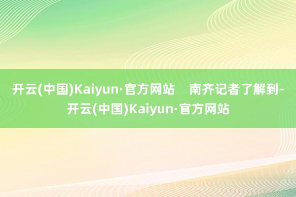 开云(中国)Kaiyun·官方网站    南齐记者了解到-开云(中国)Kaiyun·官方网站