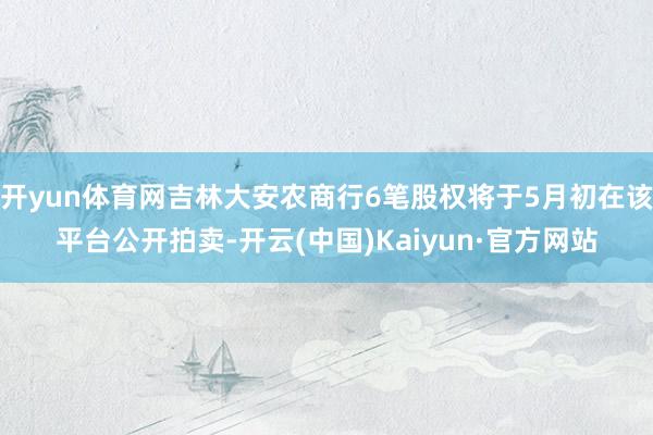 开yun体育网吉林大安农商行6笔股权将于5月初在该平台公开拍卖-开云(中国)Kaiyun·官方网站