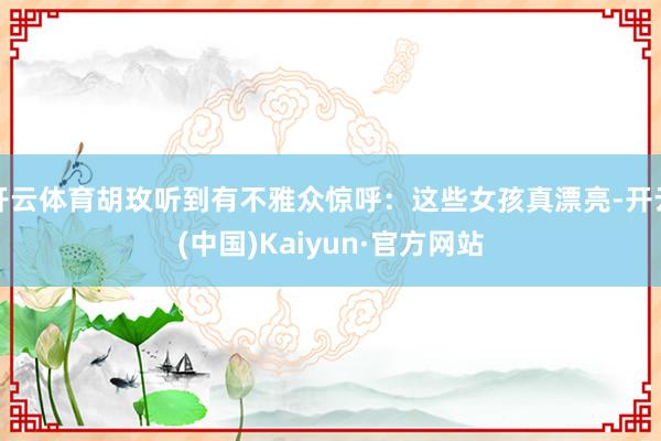 开云体育胡玫听到有不雅众惊呼：这些女孩真漂亮-开云(中国)Kaiyun·官方网站