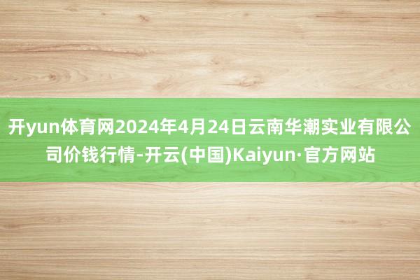 开yun体育网2024年4月24日云南华潮实业有限公司价钱行情-开云(中国)Kaiyun·官方网站