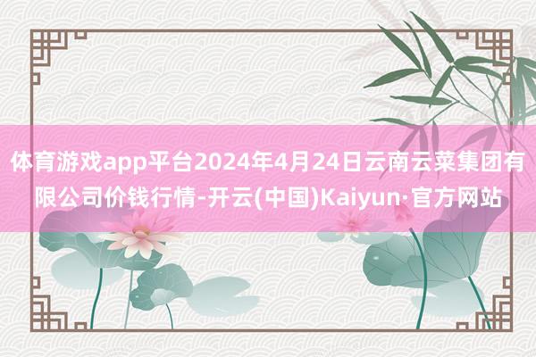 体育游戏app平台2024年4月24日云南云菜集团有限公司价钱行情-开云(中国)Kaiyun·官方网站