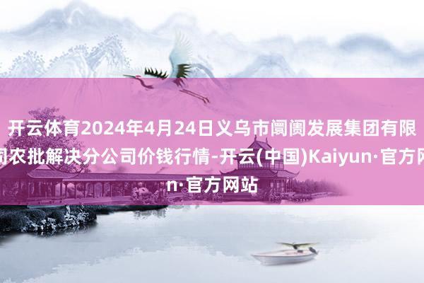 开云体育2024年4月24日义乌市阛阓发展集团有限公司农批解决分公司价钱行情-开云(中国)Kaiyun·官方网站