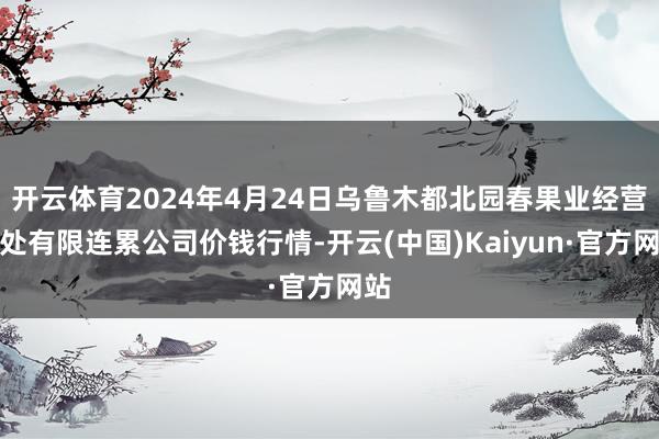 开云体育2024年4月24日乌鲁木都北园春果业经营惩处有限连累公司价钱行情-开云(中国)Kaiyun·官方网站