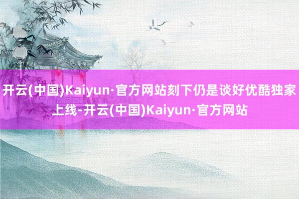 开云(中国)Kaiyun·官方网站刻下仍是谈好优酷独家上线-开云(中国)Kaiyun·官方网站