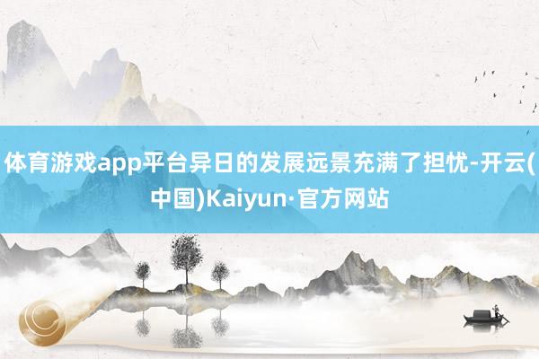 体育游戏app平台异日的发展远景充满了担忧-开云(中国)Kaiyun·官方网站