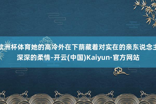 欧洲杯体育她的高冷外在下荫藏着对实在的亲东说念主深深的柔情-开云(中国)Kaiyun·官方网站