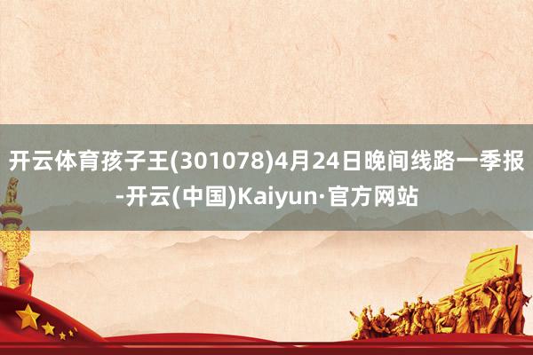 开云体育孩子王(301078)4月24日晚间线路一季报-开云(中国)Kaiyun·官方网站