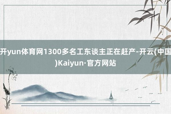 开yun体育网1300多名工东谈主正在赶产-开云(中国)Kaiyun·官方网站