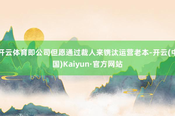 开云体育即公司但愿通过裁人来镌汰运营老本-开云(中国)Kaiyun·官方网站