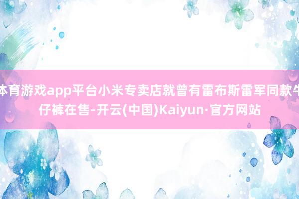 体育游戏app平台小米专卖店就曾有雷布斯雷军同款牛仔裤在售-开云(中国)Kaiyun·官方网站