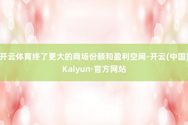 开云体育终了更大的商场份额和盈利空间-开云(中国)Kaiyun·官方网站