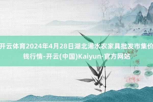 开云体育2024年4月28日湖北浠水农家具批发市集价钱行情-开云(中国)Kaiyun·官方网站