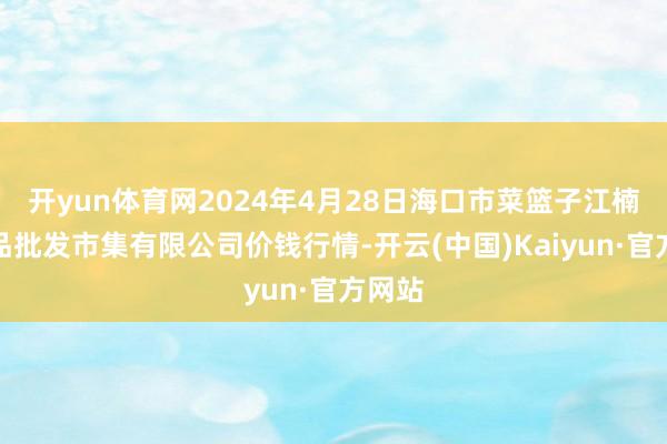 开yun体育网2024年4月28日海口市菜篮子江楠农居品批发市集有限公司价钱行情-开云(中国)Kaiyun·官方网站