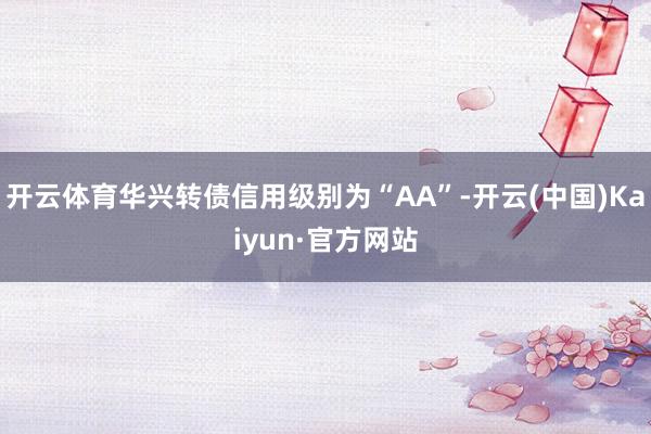 开云体育华兴转债信用级别为“AA”-开云(中国)Kaiyun·官方网站