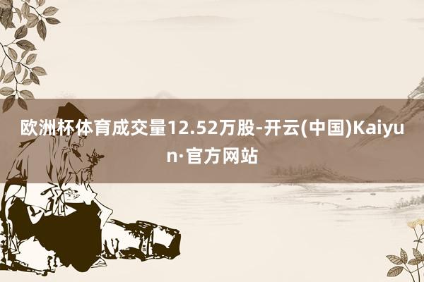 欧洲杯体育成交量12.52万股-开云(中国)Kaiyun·官方网站