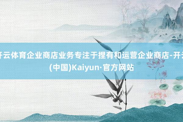 开云体育企业商店业务专注于捏有和运营企业商店-开云(中国)Kaiyun·官方网站