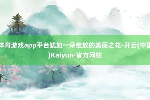 体育游戏app平台犹如一朵绽放的美丽之花-开云(中国)Kaiyun·官方网站